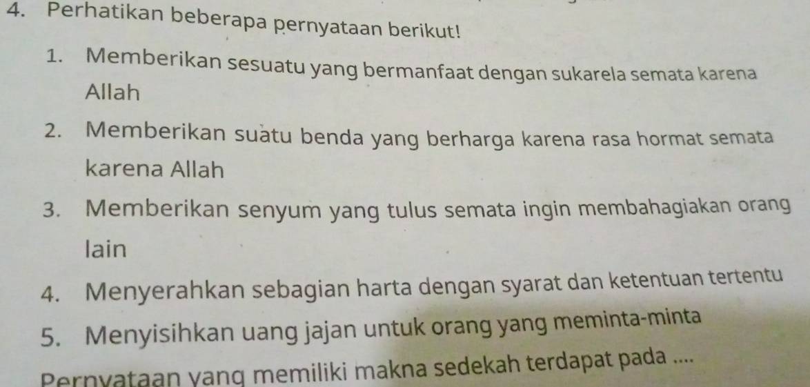 Perhatikan beberapa pernyataan berikut! 
1. Memberikan sesuatu yang bermanfaat dengan sukarela semata karena 
Allah 
2. Memberikan suàtu benda yang berharga karena rasa hormat semata 
karena Allah 
3. Memberikan senyum yang tulus semata ingin membahagiakan orang 
lain 
4. Menyerahkan sebagian harta dengan syarat dan ketentuan tertentu 
5. Menyisihkan uang jajan untuk orang yang meminta-minta 
Pernyataan yang memiliki makna sedekah terdapat pada ....