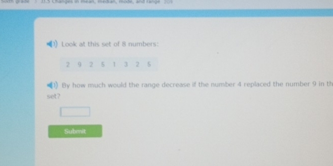 sh wade Changes in mean, median, mode, and range 209 
Look at this set of 8 numbers:
2 9 2 5 1 3 2 5
By how much would the range decrease if the number 4 replaced the number 9 in th 
set? 
Submit