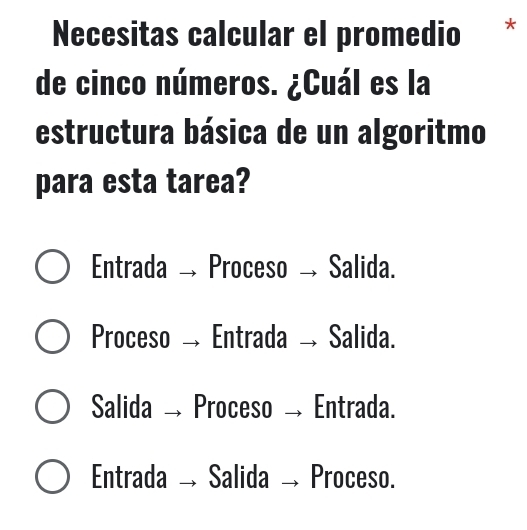 Necesitas calcular el promedio *
de cinco números. ¿Cuál es la
estructura básica de un algoritmo
para esta tarea?
Entrada → Proceso → Salida.
Proceso Entrada → Salida.
Salida Proceso → Entrada.
Entrada Salida Proceso.