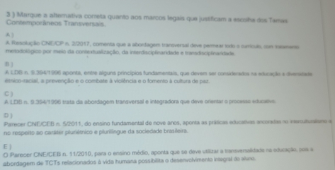 3 ) Marque a alternativa correta quanto aos marcos legais que justificam a escolha dos Tamas
Contemporáneos Transversais
A
A Resolução CNE/CP n. 2/2017, comenta que a abordagem tranaversal deve permear todo a currículo, com iratamento
metodológico por meio da contextualização, da interdiscipênaridade e transdiscipênaridade.
B )
A LDB n. 9.394/1996 aponta, entre alguns princípios fundamentais, que devem ser considerados na educação a diversidade
etnico-racial, a prevenção e o combate à violência e o fomento à cultura de paz.
C )
A LDB n. 9.394/1996 trata da abordagem transversal e integradora que deve orientar o processo educaivo.
D )
Parecer CNE/CEB n. 5/2011, do ensino fundamental de nove anos, aponta as práticas educativas ancoradas no interculturalismo a
no respeito ao caráter pluriétnico e plurilíngue da sociedade brasileira.
E )
O Parecer CNE/CEB n. 11/2010, para o ensino médio, aponta que se deve utilizar a transvemalidade na educação, pois a
abordagem de TCTs relacionados à vida humana possibilita o desenvolvimento integral do aluno.