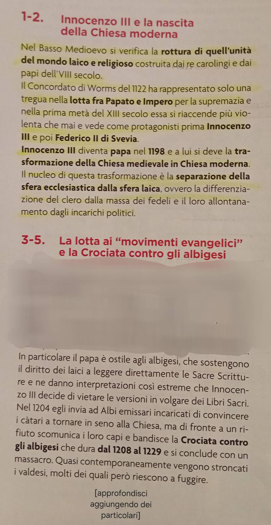 1-2. Innocenzo III e la nascita
della Chiesa moderna
Nel Basso Medioevo si verifica la rottura di quell'unità
del mondo laico e religioso costruita dai re carolingi e dai
papi dell'VIII secolo.
Il Concordato di Worms del 1122 ha rappresentato solo una
tregua nella lotta fra Papato e Impero per la supremazia e
nella prima metà del XIII secolo essa si riaccende più vio-
lenta che mai e vede come protagonisti prima Innocenzo
III e poi Federico II di Svevia.
Innocenzo III diventa papa nel 1198 e a lui si deve la tra-
sformazione della Chiesa medievale in Chiesa moderna.
Il nucleo di questa trasformazione è la separazione della
sfera ecclesiastica dalla sfera laica, ovvero la differenzia-
zione del clero dalla massa dei fedeli e il loro allontana-
mento dagli incarichi politici.
3-5. La lotta ai “movimenti evangelici”
e la Crociata contro gli albigesi
In particolare il papa è ostile agli albigesi, che sostengono
il diritto dei laici a leggere direttamente le Sacre Scrittu-
re e ne danno interpretazioni così estreme che Innocen-
zo III decide di vietare le versioni in volgare dei Libri Sacri.
Nel 1204 egli invia ad Albi emissari incaricati di convincere
i càtari a tornare in seno alla Chiesa, ma di fronte a un ri-
fiuto scomunica i loro capi e bandisce la Crociata contro
gli albigesi che dura dal 1208 al 1229 e si conclude con un
massacro. Quasi contemporaneamente vengono stroncati
i valdesi, molti dei quali però riescono a fuggire.
[approfondisci
aggiungendo dei
particolari]