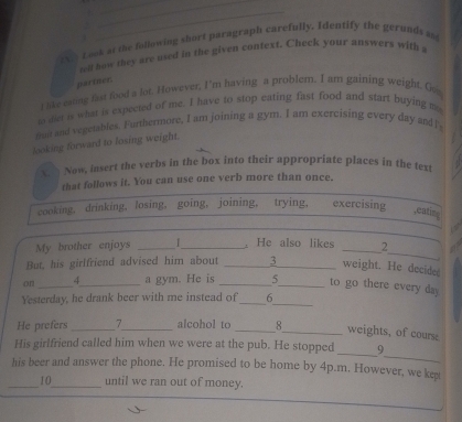 ever Look at the following short paragraph carefully. Identify the gerunds an 
oll how they are used in the given context. Check your answers with a 
pariner. 
I like esong fast food a lot. However, I'm having a problem. I am gaining weight. Go 
to dlet is what is expected of me. I have to stop eating fast food and start buying my 
muit and vegetables. Furthermore, I am joining a gym. I am exercising every day andl 
looking forward to losing weight. 
X. Now, insert the verbs in the box into their appropriate places in the text 
that follows it. You can use one verb more than once. 
cooking. drinking, losing, going, joining, trying, exercising 
,eating 
_ 
.He also likes 
My brother enjoys ___2 
But, his girlfriend advised him about _ 3 _weight. He decided 
on _A_ a gym. He is _5_ to go there every day
_ 
Yesterday, he drank beer with me instead of _6 
He prefers _7_ alcohol to_ 
_weights, of cours. 
_ 
His girlfriend called him when we were at the pub. He stopped _9 
his beer and answer the phone. He promised to be home by 4p.m. However, we ket 
_10_ until we ran out of money.