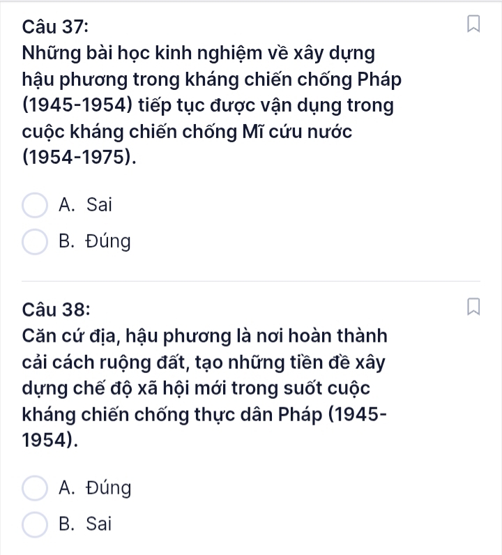 Những bài học kinh nghiệm về xây dựng
hậu phương trong kháng chiến chống Pháp
(1945-1954) tiếp tục được vận dụng trong
cuộc kháng chiến chống Mĩ cứu nước
(1954-1975).
A. Sai
B. Đúng
Câu 38:
Căn cứ địa, hậu phương là nơi hoàn thành
cải cách ruộng đất, tạo những tiền đề xây
dựng chế độ xã hội mới trong suốt cuộc
kháng chiến chống thực dân Pháp (1945-
1954).
A. Đúng
B. Sai