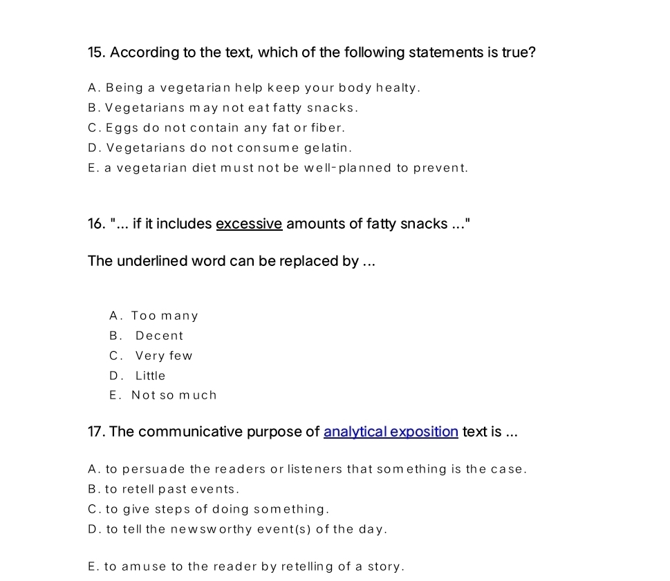 According to the text, which of the following statements is true?
A. Being a vegetarian help keep your body healty.
B. Vegetarians may not eat fatty snacks.
C. Eggs do not contain any fat or fiber.
D. Vegetarians do not consume gelatin.
E. a vegetarian diet must not be well-planned to prevent.
16. "... if it includes excessive amounts of fatty snacks .."
The underlined word can be replaced by ...
A. Too many
B. Decent
C. Very few
D. Little
E. Not so much
17. The communicative purpose of analytical exposition text is ...
A. to persuade the readers or listeners that something is the case.
B. to retell past events.
C. to give steps of doing something.
D. to tell the newsworthy event(s) of the day.
E. to amuse to the reader by retelling of a story.