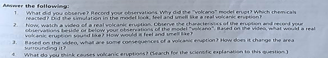 Answer the following: 
1. What did you observe? Record your observations. Why did the "volcano" model erupt? Which chemicals 
reacted? Did the simulation in the model look, feel and smell like a real volcanic eruption? 
2. Now, watch a video of a real volcanic eruption. Observe the characteristics of the eruption and record your 
observations beside or below your observations of the model “volcano”. Based on the video, what would a real 
volcanic eruption sound like? How would it feel and smell like? 
3. Based on the video, what are some consequences of a volcanic eruption? How does it change the area 
surrounding it? 
4. What do you think causes volcanic eruptions? (Search for the scientific explanation to this question.)