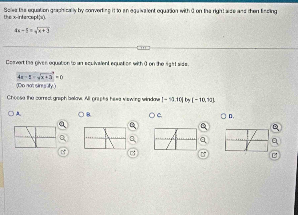 Solve the equation graphically by converting it to an equivalent equation with 0 on the right side and then finding
the x-intercept(s).
4x-5=sqrt(x+3)
Convert the given equation to an equivalent equation with 0 on the right side.
4x-5-sqrt(x+3)=0
(Do not simplify.)
Choose the correct graph below. All graphs have viewing window [-10,10] by [-10,10].
A.
B.
C.
D.
a
B
B