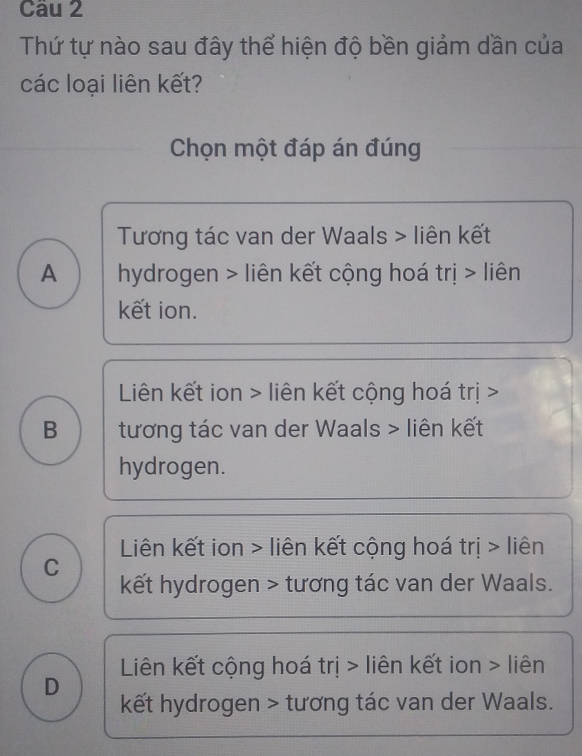 Thứ tự nào sau đây thể hiện độ bền giảm dần của
các loại liên kết?
Chọn một đáp án đúng
Tương tác van der Waals > liên kết
A hydrogen > liên kết cộng hoá trị > liên
kết ion.
Liên kết ion > liên kết cộng hoá trị >
B tương tác van der Waals > liên kết
hydrogen.
Liên kết ion > liên kết cộng hoá trị > liên
C
kết hydrogen > tương tác van der Waals.
Liên kết cộng hoá trị > liên kết ion > liên
D
kết hydrogen > tương tác van der Waals.