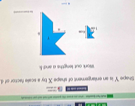 so 
ss Mufti Part Question = when you anewer this question ward mark mach poart inciiuody 
Eakculsts 
Baskwark Esdəl 60 rest aared 
Shape Y is an enlargement of shape X by a scale factor of 4. 
Work out lengths a and b.
4 cm
Hot drawn accuratefy 
Foom