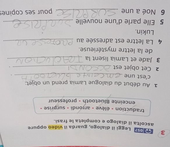 Leggi il dialogo, guarda il video oppure 
ascolta il dialogo e completa le frasi. 
traduction - élève - arrondi - surprise » 
enceinte Bluetooth • professeur 
1 Au début du dialogue Lamia prend un objet: 
c’est une_ 
2 Cet objet est_ 
3 Jade et Lamia lisent la_ 
de la lettre mystérieuse. 
4 La lettre est adressée au_ 
Lukin. 
5 Elle parle d'une nouvelle_ 
6 Noé a une _pour ses copines