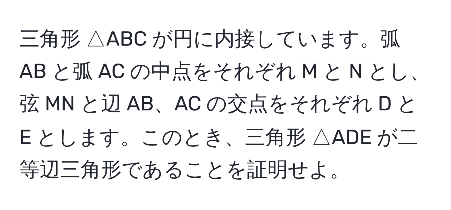 三角形 △ABC が円に内接しています。弧 AB と弧 AC の中点をそれぞれ M と N とし、弦 MN と辺 AB、AC の交点をそれぞれ D と E とします。このとき、三角形 △ADE が二等辺三角形であることを証明せよ。