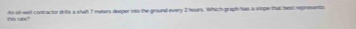 An oil-well contractor drills a shaft 7 meters deeper into the ground every 2 hours. Which graph has a stope that best represents 
this rate?