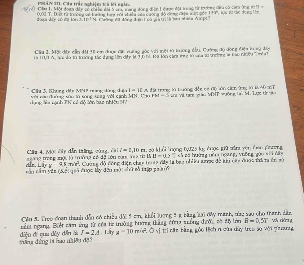 PHẢN III. Câu trắc nghiệm trả lời ngắn.
Câu 1. Một đoạn dây cỏ chiều dài 5 cm, mang dòng điện I được đặt trong từ trường đều có cảm ứng từ B=
0,02 T. Biết từ trường có hướng hợp với chiều của cường độ dòng điện một góc 150° , lực từ tác dụng lên
đoạn dây có độ lớn 5.10^(-3)N. Cường độ dòng điện I có giá trị là bao nhiêu Ampe?
Câu 2. Một dây dẫn dài 50 cm được đặt vuông góc với một từ trường đều. Cường độ dòng điện trong dây
là 10,0 A, lực do từ trường tác dụng lên dây là 3,0 N. Độ lớn cảm ứng từ của từ trường là bao nhiêu Tesla?
Câu 3. Khung dây MNP mang dòng điện I=10 A A đặt trong từ trường đều có độ lớn cảm ứng từ là 40 mT
với các đường sức từ song song với cạnh MN. Cho PM=5cm và tam giác MNP vuông tại M. Lực từ tác
dụng lên cạnh PN có độ lớn bao nhiêu N?
Câu 4. Một dây dẫn thẳng, cứng, dài l=0,10m , có khối lượng 0,025 kg được giữ nằm yên theo phương
ngang trong một từ trường có độ lớn cảm ứng từ là B=0,5T và có hướng nằm ngang, vuông góc với dây
dẫn. Lấy g=9,8m/s^2. Cường độ dòng điện chạy trong dây là bao nhiêu ampe để khi dây được thả ra thì nó
vẫn nằm yên (Kết quả được lấy đến một chữ số thập phân)?
Câu 5. Treo đoạn thanh dẫn có chiều dài 5 cm, khối lượng 5 g bằng hai dây mảnh, nhẹ sao cho thanh dẫn
nằm ngang. Biết cảm ứng từ của từ trường hướng thẳng đứng xuống dưới, có độ lớn B=0,5T và dòng
điện đi qua dây dẫn là I=2A. Lấy g=10m/s^2. Ở vị trí cân bằng góc lệch α của dây treo so với phương
thắng đứng là bao nhiêu độ?