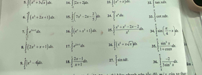 ∈tlimits _1(x^2+3sqrt(x))dx. 14. ∈tlimits _-2|2x+2|dx. 23. ∈tlimits _0(e^x+x)dx. 32. ∈tlimits _0tan xdx.
 π /4 
6. ∈tlimits _1^((sqrt(2))(x^3+2x+1)dx. 15. ∈tlimits _(-1)^1(7x^3-2x-frac 2)5)dx. 24 ∈t _0^((ln 2)e^x)du. 33. [ cot xdx.
7. ∈tlimits _ (-1)/3 ^1e^(3x+1)dx. 16. ∈tlimits^1(e^x+x^2+1)dx. 25. ∈tlimits _1^(2frac x^3)+x^2-2x-2x^3d x. 34 ∈tlimits _0^((frac π)2)sin ( π /4 -x)dx.
8. ∈tlimits _0^(1(2x^2)+x+1)dx. 17. ∈tlimits _0^(1e^2x+1)dx. 26. ∈tlimits _0^(1(x^3)+xsqrt(x))dx. 35.  sin^2x/1+cos x dx.
9. ∈t _0^(4|x^2)-4|dx. 18. ∈tlimits _0^(1frac 2x-1)x+1dx. 27. ∈tlimits _0^((π)sin tdt. 36. ∈tlimits _(π)^(frac π)2) (-2)/3sin^2x dx âu 
m  / s của xe thay