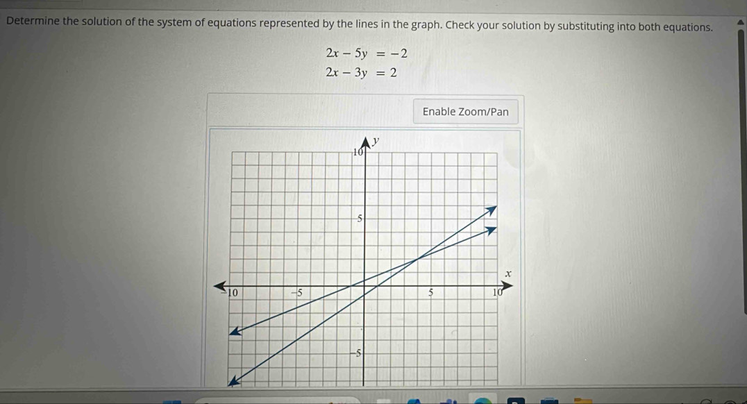 Determine the solution of the system of equations represented by the lines in the graph. Check your solution by substituting into both equations.
2x-5y=-2
2x-3y=2
Enable Zoom/Pan