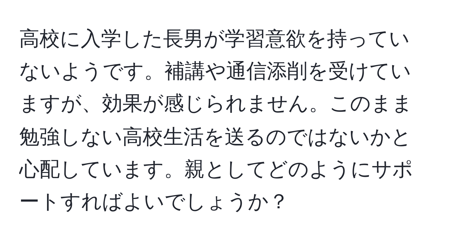 高校に入学した長男が学習意欲を持っていないようです。補講や通信添削を受けていますが、効果が感じられません。このまま勉強しない高校生活を送るのではないかと心配しています。親としてどのようにサポートすればよいでしょうか？