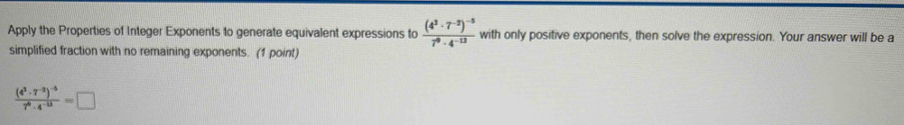 Apply the Properties of Integer Exponents to generate equivalent expressions to frac (4^3· 7^(-2))^-57^9· 4^(-13) with only positive exponents, then solve the expression. Your answer will be a 
simplified fraction with no remaining exponents. (1 point)
frac (4^3· 7^(-2))^-57^0· 4^(-13)=□