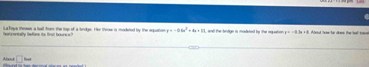 LaToya throws a ball from the top of a bridge. Her throw is modeled by the equation y=-0.6x^2+4x+11 and the bridge is modeled by the equation y=-0.3x+8 About how far does the ball trave! 
horizontally before its first bounce? 
About □ feet
(Round to two decimal places as needed )