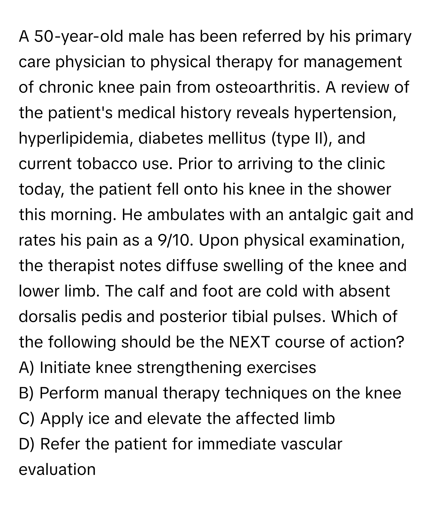 A 50-year-old male has been referred by his primary care physician to physical therapy for management of chronic knee pain from osteoarthritis. A review of the patient's medical history reveals hypertension, hyperlipidemia, diabetes mellitus (type II), and current tobacco use. Prior to arriving to the clinic today, the patient fell onto his knee in the shower this morning. He ambulates with an antalgic gait and rates his pain as a 9/10. Upon physical examination, the therapist notes diffuse swelling of the knee and lower limb. The calf and foot are cold with absent dorsalis pedis and posterior tibial pulses. Which of the following should be the NEXT course of action?

A) Initiate knee strengthening exercises 
B) Perform manual therapy techniques on the knee 
C) Apply ice and elevate the affected limb 
D) Refer the patient for immediate vascular evaluation