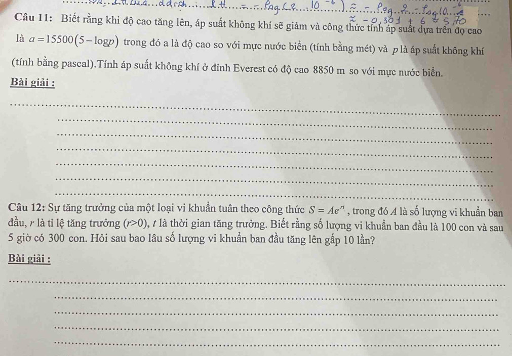 Biết rằng khi độ cao tăng lên, áp suất không khí sẽ giảm và công thức tỉnh áp suất dựa trên đọ cao_ 
là a=15500(5-log p) trong đó a là độ cao so với mực nước biển (tính bằng mét) và p là áp suất không khí 
(tính bằng pascal).Tính áp suất không khí ở đinh Everest có độ cao 8850 m so với mực nước biển. 
Bài giải : 
_ 
_ 
_ 
_ 
_ 
_ 
_ 
Câu 12: Sự tăng trưởng của một loại vi khuần tuân theo công thức S=Ae 1 , trong đó A là số lượng vi khuẩn ban 
đầu, 7 là tỉ lệ tăng trưởng (r>0) , t là thời gian tăng trưởng. Biết rằng số lượng vi khuẩn ban đầu là 100 con và sau 
5 giờ có 300 con. Hỏi sau bao lâu số lượng vi khuẩn ban đầu tăng lên gấp 10 lần? 
Bài giải : 
_ 
_ 
_ 
_ 
_