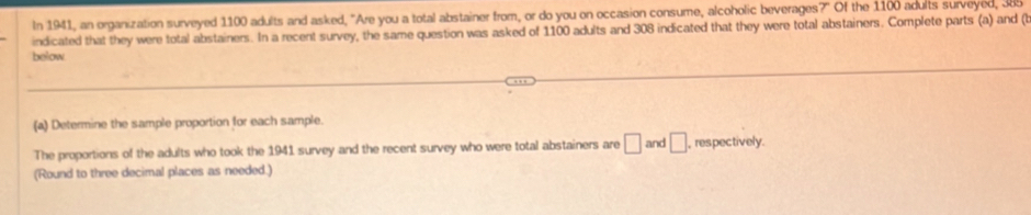 In 1941, an organization surveyed 1100 adults and asked, "Are you a total abstainer from, or do you on occasion consume, alcoholic beverages?" Of the 1100 adults surveyed, 385
indicated that they were total abstainers. In a recent survey, the same question was asked of 1100 adults and 308 indicated that they were total abstainers. Complete parts (a) and (t 
below 
(a) Determine the sample proportion for each sample. 
The proportions of the adults who took the 1941 survey and the recent survey who were total abstainers are □ and □ , respectively. 
(Round to three decimal places as needed.)