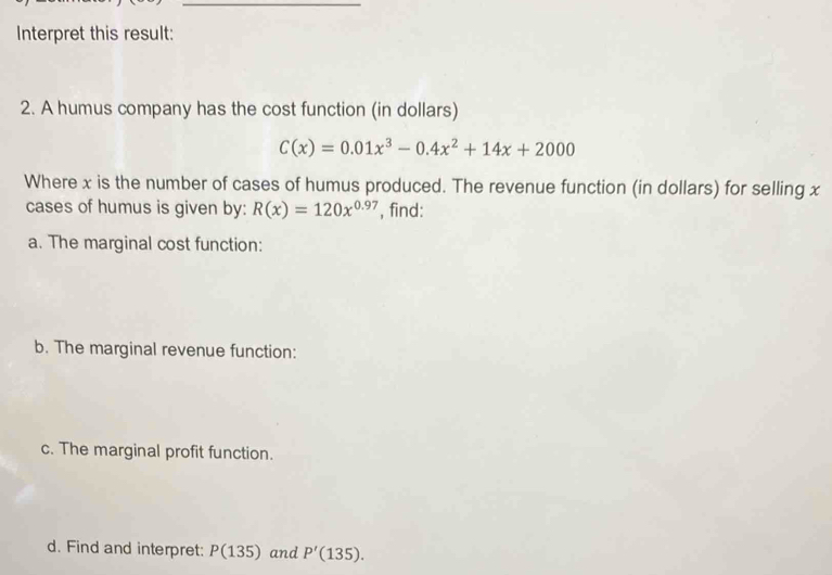 Interpret this result: 
2. A humus company has the cost function (in dollars)
C(x)=0.01x^3-0.4x^2+14x+2000
Where x is the number of cases of humus produced. The revenue function (in dollars) for selling x
cases of humus is given by: R(x)=120x^(0.97) , find: 
a. The marginal cost function: 
b. The marginal revenue function: 
c. The marginal profit function. 
d. Find and interpret: P(135) and P'(135).