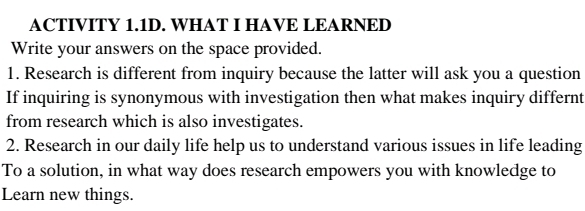 ACTIVITY 1.1D. WHAT I HAVE LEARNED 
Write your answers on the space provided. 
1. Research is different from inquiry because the latter will ask you a question 
If inquiring is synonymous with investigation then what makes inquiry differnt 
from research which is also investigates. 
2. Research in our daily life help us to understand various issues in life leading 
To a solution, in what way does research empowers you with knowledge to 
Learn new things.