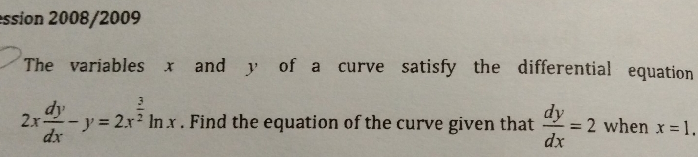 ession 2008/2009
The variables x and y of a curve satisfy the differential equation
2x dy/dx -y=2x^(frac 3)2ln x. Find the equation of the curve given that  dy/dx =2 when x=1.