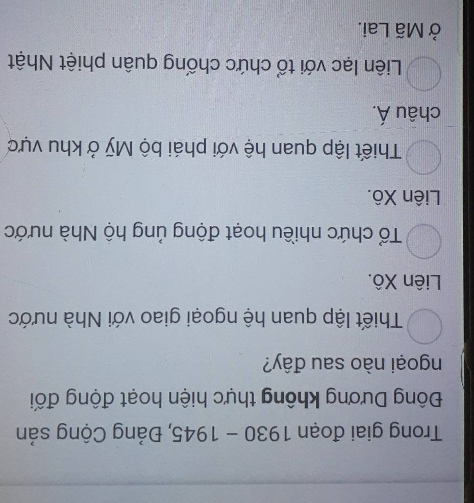 Trong giai đoạn 1930-1945 5, Đảng Cộng sản
Đông Dương không thực hiện hoạt động đối
ngoại nào sau đây?
Thiết lập quan hệ ngoại giao với Nhà nước
Liên Xô.
Tổ chức nhiều hoạt động ủng hộ Nhà nước
Liên Xô.
Thiết lập quan hệ với phái bộ Mỹ ở khu vực
châu Á.
Liên lạc với tổ chức chống quân phiệt Nhật
ở Mã Lai.