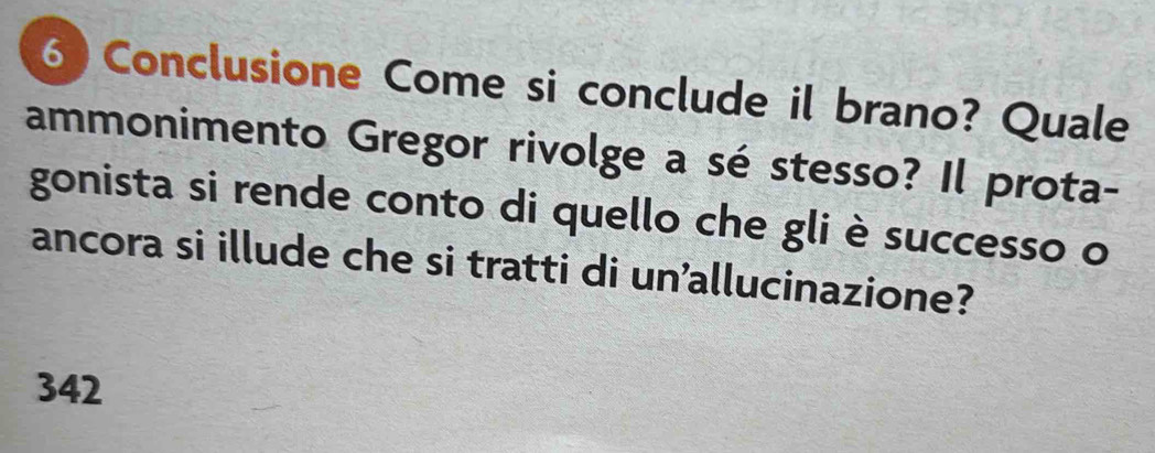 Conclusione Come si conclude il brano? Quale 
ammonimento Gregor rivolge a sé stesso? Il prota- 
gonista si rende conto di quello che gli è successo o 
ancora si illude che si tratti di un’allucinazione? 
342