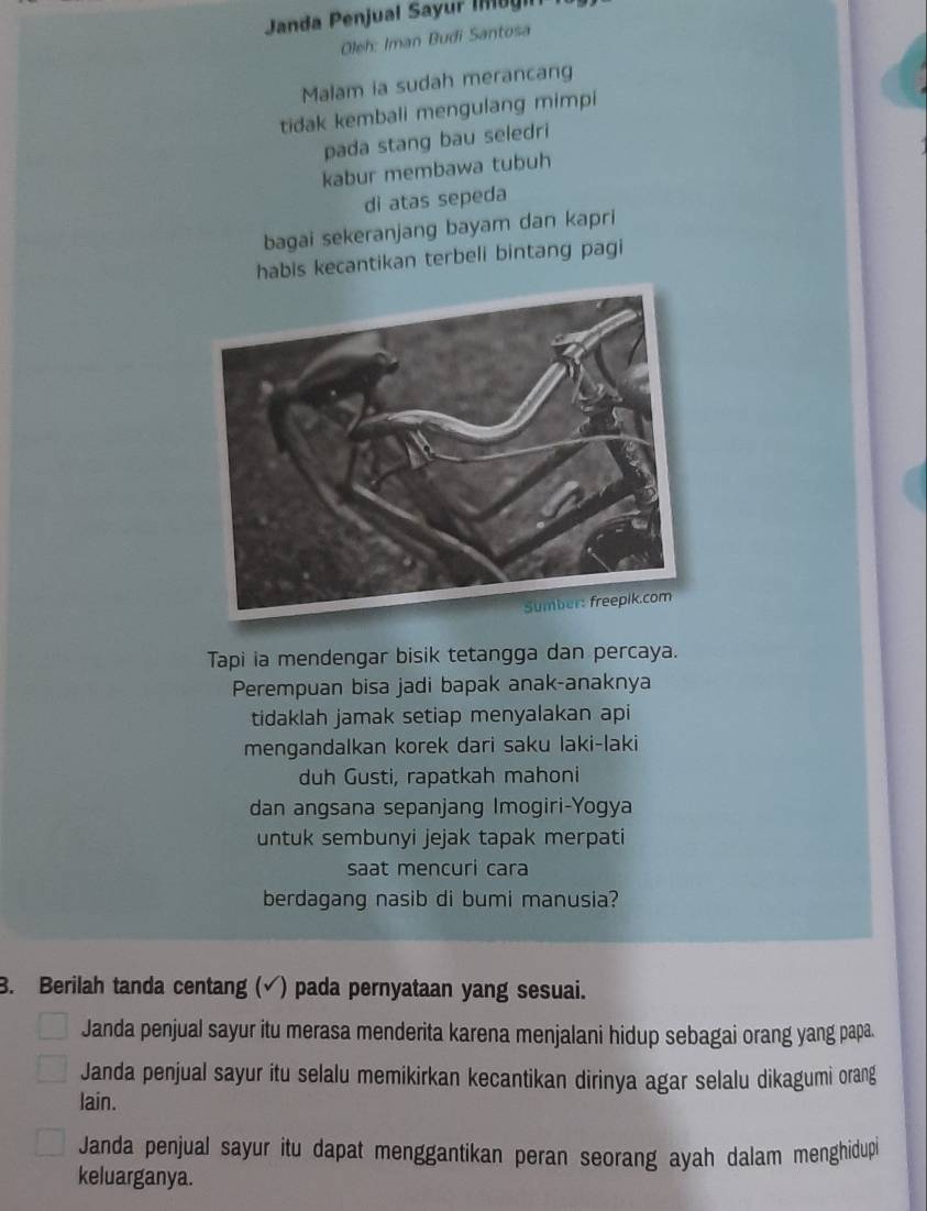 Janda Penjual Sayur Im u 
Oleh: Iman Budi Santosa
Malam ia sudah merancang
tidak kembali mengulang mimpi
pada stang bau seledri
kabur membawa tubuh
di atas sepeda
bagai sekeranjang bayam dan kapri
habis kecantikan terbeli bintang pagi
Tapi ia mendengar bisik tetangga dan percaya.
Perempuan bisa jadi bapak anak-anaknya
tidaklah jamak setiap menyalakan api
mengandalkan korek dari saku laki-laki
duh Gusti, rapatkah mahoni
dan angsana sepanjang Imogiri-Yogya
untuk sembunyi jejak tapak merpati
saat mencuri cara
berdagang nasib di bumi manusia?
3. Berilah tanda centang (√) pada pernyataan yang sesuai.
Janda penjual sayur itu merasa menderita karena menjalani hidup sebagai orang yang papa.
Janda penjual sayur itu selalu memikirkan kecantikan dirinya agar selalu dikagumi orang
lain.
Janda penjual sayur itu dapat menggantikan peran seorang ayah dalam menghidupi
keluarganya.