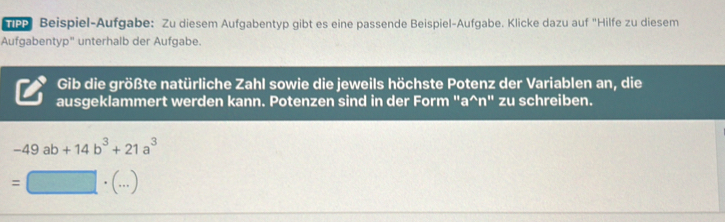 Beispiel-Aufgabe: Zu diesem Aufgabentyp gibt es eine passende Beispiel-Aufgabe. Klicke dazu auf "Hilfe zu diesem 
Aufgabentyp" unterhalb der Aufgabe. 
Gib die größte natürliche Zahl sowie die jeweils höchste Potenz der Variablen an, die 
ausgeklammert werden kann. Potenzen sind in der Form "a^(n" zu schreiben.
-49ab+14b^3)+21a^3
` . ()