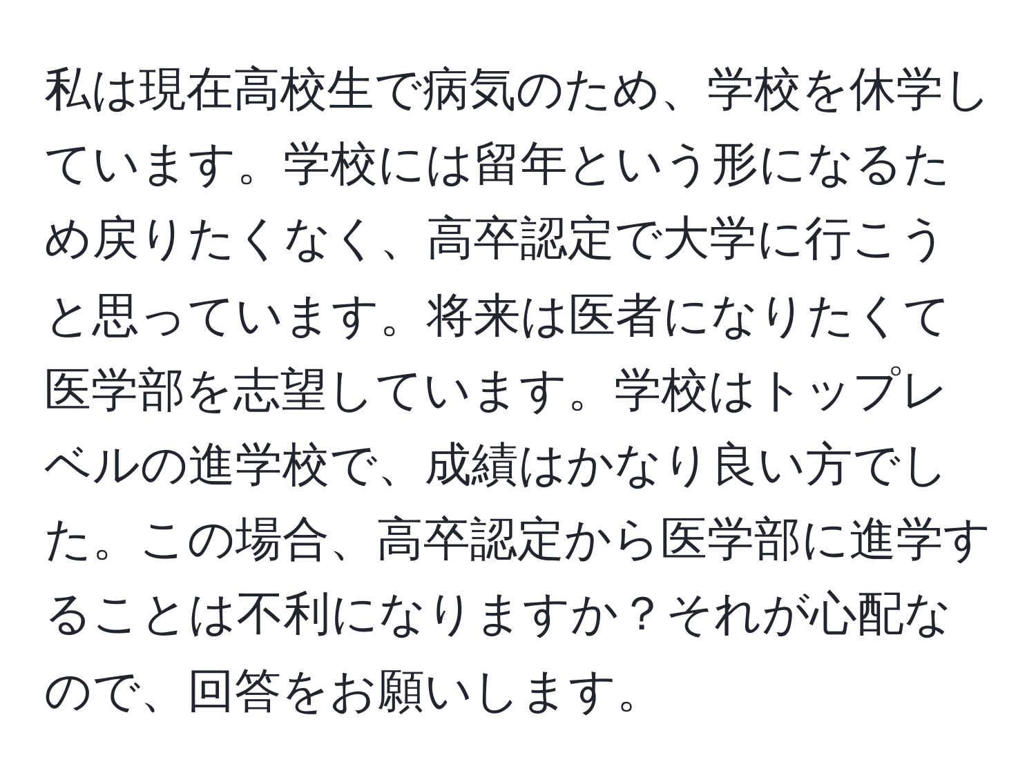 私は現在高校生で病気のため、学校を休学しています。学校には留年という形になるため戻りたくなく、高卒認定で大学に行こうと思っています。将来は医者になりたくて医学部を志望しています。学校はトップレベルの進学校で、成績はかなり良い方でした。この場合、高卒認定から医学部に進学することは不利になりますか？それが心配なので、回答をお願いします。