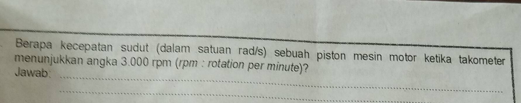 Berapa kecepatan sudut (dalam satuan rad/s) sebuah piston mesin motor ketika takometer 
menunjukkan angka 3.000 rpm (rpm : rotation per minute)? 
Jawab:_ 
_