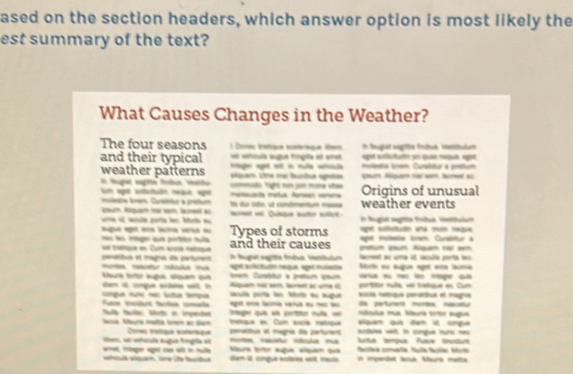 ased on the section headers, which answer option is most likely the
est summary of the text?
What Causes Changes in the Weather?
The four seasons  1 Conéo tratique nomerique lber In Reugtet vegrütze fehucn Veestätsltut
ei vehiula augue fringiée att amet
and their typical ttager agé est in nula vhila eget puflicfatió yoi quae neque eget
mpènte tnom Curabtur à prettum
weather patterns equam. Ltre mar turbun egestan gouch Alquath tra wer, areet ac
tuga sagla fnba teato commit. tight tuh con mume ultae
m eget sistcitadén retue, epet  maisuata matuá Aumen verera  Origins of unusual
muleste lem. Cureietur a prétum le da cño, sl condmentum me weather events
coum Abquam naí sem lamet a ant vei Quaique auter alat
a e misla pota lor Met a in fugist sagtte fmbus, ristibulum
eget sufictuten aña mom megue
sugué egel ena lacma veue eu Types of storms epet moleais trem Curabiur a
mes leo trtager qui portitor tulla and their causes prttum pum Aiquam rai am
ue tratque en Cum encs mataque
penambus et magnia día perfurent In fugtet segtta fíndus: Veetbulum lacret az uma il iacuña porta l
pt scfictutin noigué, éget munimite Morti nu iigue eget erce laionia
Maura tortr äuge, slquen qua  em, Curabitur à pretaum seum arsa eu not lo treger qu
ten st congua sudaies wit in Abiquam mo wm, buret ast urme ot portitor nuíla, vr badique es: Cum
mpua nưnc réc lta tempua clla porta lo Moti do hugu ascia maltique peratibue et magna
da parturent mona nascetu
Fuace tnodunt faclsa comaãa eget erra lacina varua eu maz leo riticula mua. Mauria tirtin augue.
Nda dcia Moti n impendet Integer quie aie portaor mult, vel
Nacua. Naura matta forerm ac-Bam tettgua e Cum asoa natique alpian qua dam it cngue
Conéc trétiqué séferiiqué penetibun el magno da pertuent bodales veit, in comgue hut net
Rben, ui vshcuía augue trmglla st  Hortes rascetur odícula ma tua tempua Fusue tncidunt
emet, intage seget cas elt in rulla Maua toor augue, alquém quie acíaa comalla, Nula facilai Abit
tcla alguan, Vne Lte fuctuó tem 46, congue sistaies velt, iaclo n imperdet laiua Maura mettia