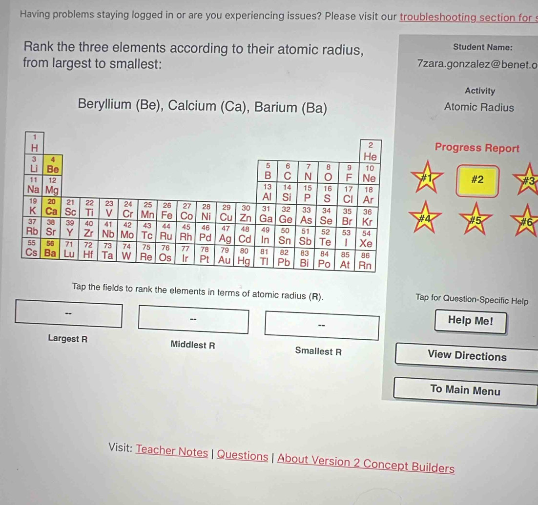 Having problems staying logged in or are you experiencing issues? Please visit our troubleshooting section for s 
Rank the three elements according to their atomic radius, 
Student Name: 
from largest to smallest: 7zara.gonzalez@ benet.o 
Activity 
Beryllium (Be), Calcium (Ca), Barium (Ba) Atomic Radius 
Progress Report 
#2 #3 
#4 #5 #6 
Tap the fields to rank the elements in terms of atomic radius (R). 
Tap for Question-Specific Help 
- 
-- 
-- 
Help Me! 
Largest R Middlest R Smallest R View Directions 
To Main Menu 
Visit: Teacher Notes | Questions | About Version 2 Concept Builders