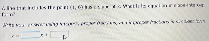 A line that includes the point (1,6) has a slope of 2. What is its equation in slope-intercept 
form? 
Write your answer using integers, proper fractions, and improper fractions in simplest form.
y=□ x+□