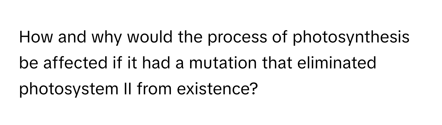 How and why would the process of photosynthesis be affected if it had a mutation that eliminated photosystem II from existence?