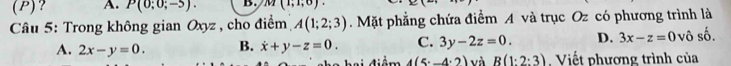 ? A. P(0;0;-5). B. M(1;1;6). 
Câu 5: Trong không gian Oxyz , cho điểm A(1;2;3). Mặt phẳng chứa điểm A và trục Oz có phương trình là
A. 2x-y=0. B. dot x+y-z=0. C. 3y-2z=0. D. 3x-z=0 vô số.
C h a hai điệm 4(5^.-4^.2) và R(1:2:3) Viết phương trình của