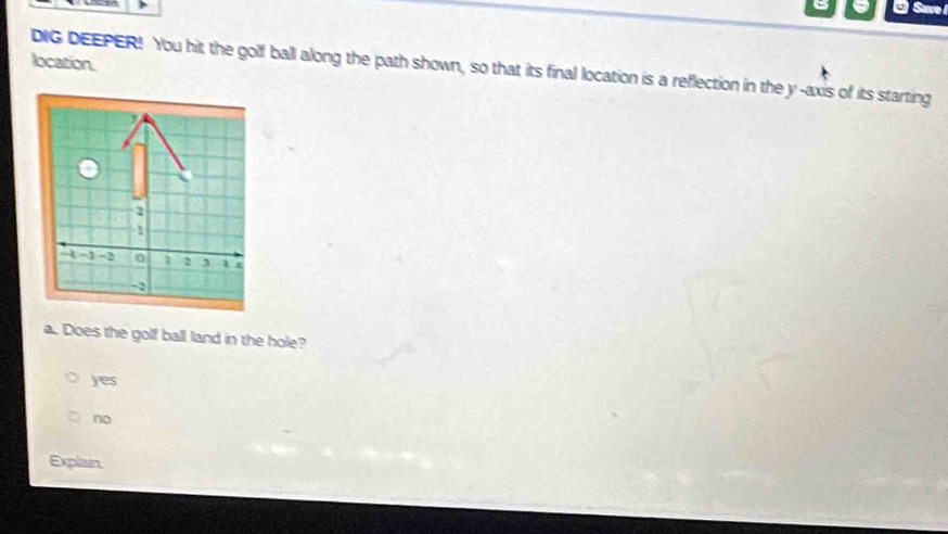 Sare 
location.
DIG DEEPER! You hit the golf ball along the path shown, so that its final location is a reflection in the y-axis of its starting
1
1
-1 -2 a 2 x
~2
a. Does the golf ball land in the hole?
yes
no
Explain