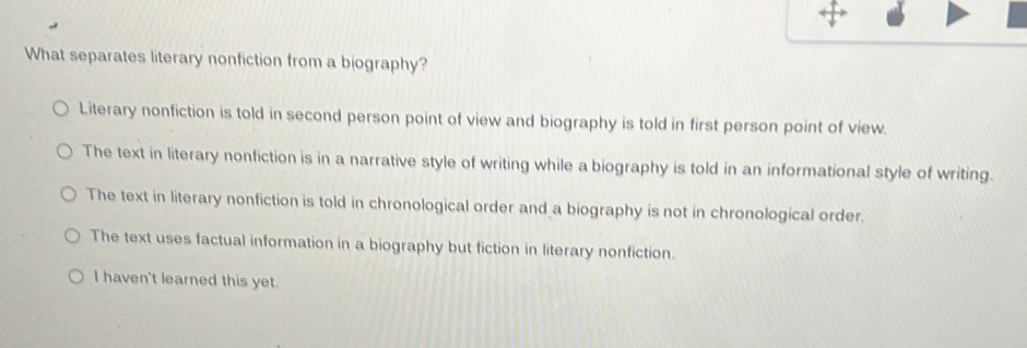 What separates literary nonfiction from a biography?
Literary nonfiction is told in second person point of view and biography is told in first person point of view.
The text in literary nonfiction is in a narrative style of writing while a biography is told in an informational style of writing.
The text in literary nonfiction is told in chronological order and a biography is not in chronological order.
The text uses factual information in a biography but fiction in literary nonfiction.
I haven't learned this yet.