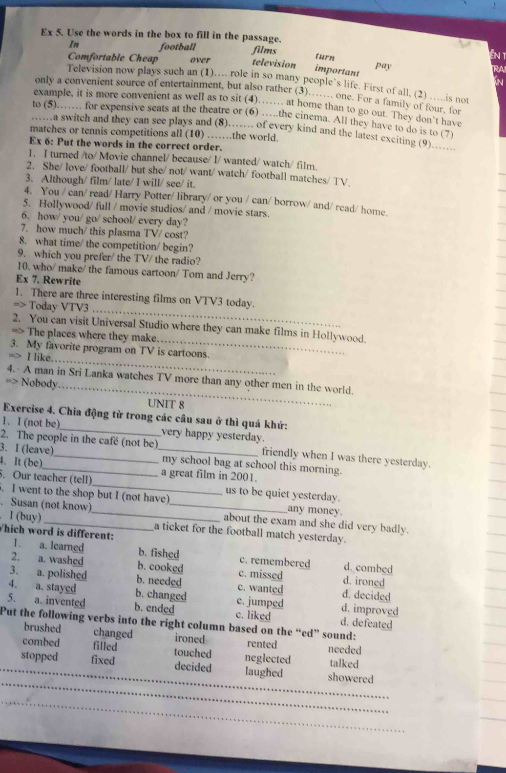 Ex 5. Use the words in the box to fill in the passage.
In
football films turn
EN T
Comfortable Cheap over television important pay
RAI
N
Television now plays such an (1)… role in so many people’s life. First of all, (2) …..is not
only a convenient source of entertainment, but also rather (3)…... one. For a family of four, for
example, it is more convenient as well as to sit (4)……. at home than to go out. They don’t have
to (5)…… for expensive seats at the theatre or (6) …the cinema. All they have to do is to (7)
…a switch and they can see plays and (8)…… of every kind and the latest exciting (9)….....
matches or tennis competitions all (10) ……the world.
Ex 6: Put the words in the correct order.
1. I turned /to/ Movie channel/ because/ I/ wanted/ watch/ film.
2. She/ love/ football/ but she/ not/ want/ watch/ football matches/ TV、
3. Although/ film/ late/ I will/ see/ it.
4. You / can/ read/ Harry Potter/ library/ or you / can/ borrow/ and/ read/ home.
5. Hollywood/ full / movie studios/ and / movie stars.
6. how/ you/ go/ school/ every day?
7. how much/ this plasma TV/ cost?
8. what time/ the competition/ begin?
9. which you prefer/ the TV/ the radio?
10. who/ make/ the famous cartoon/ Tom and Jerry?
Ex 7. Rewrite
_
1. There are three interesting films on VTV3 today.
=> Today VTV3
_
2. You can visit Universal Studio where they can make films in Hollywood.
=> The places where they make.
3. My favorite program on TV is cartoons.
=> I like._
4. A man in Sri Lanka watches TV more than any other men in the world.
=> Nobody_
UNIT 8
Exercise 4. Chia động từ trong các câu sau ở thì quá khứ:
1、 I (not be)_ very happy yesterday.
2. The people in the café (not be) friendly when I was there yesterday.
3. I (leave)_ _my school bag at school this morning.
4. It (be)_ a great film in 2001.
. Our teacher (tell) us to be quiet yesterday.
5. I went to the shop but I (not have) any money.
. Susan (not know)_ _about the exam and she did very badly.
Í (buy) a ticket for the football match yesterday.
Which word is different:
I、 a. learned b. fished c. remembered d. combed
2. a. washed b. cooked c. missed d. ironed
3. a. polished b. needed c. wanted d. decided
4. a. stayed b. changed c. jumped d. improved
5、 a. invented b. ended d. defeated
c. liked
Put the following verbs into the right column based on the “ed” sound:
brushed changed ironed rented needed
combed filled touched neglected talked
__
stopped fixed decided laughed showered
_