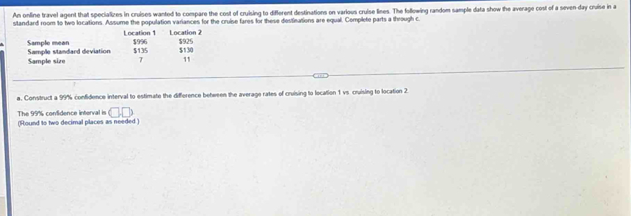 An online travel agent that specializes in cruises wanted to compare the cost of cruising to different destinations on various cruise lines. The following random sample data show the average cost of a seven-day cruise in a 
standard room to two locations. Assume the population variances for the cruise fares for these destinations are equal. Complete parts a through c. 
Location 1 Location 2
Sample mean $996 $130 $925
Sample standard deviation $135
Sample size
7 11
a. Construct a 99% confidence interval to estimate the difference between the average rates of cruising to location 1 vs cruising to location 2
The 99% confidence interval is (□ ,□ )
(Round to two decimal places as needed )