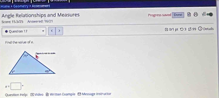 Caorse  Messages   Carero  
Home > Geometry > Assessment
Angle Relationships and Measures Progress saved Done sqrt(0)
Score: 15.5/25 Answered: 16/21
Question 17 < > B 0/1 pt つ 3 $ 99 odot Details
Find the value of x.
x=□°
Question Help: * Video - Written Example -Message instructor