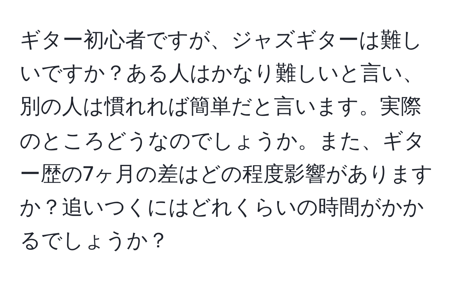 ギター初心者ですが、ジャズギターは難しいですか？ある人はかなり難しいと言い、別の人は慣れれば簡単だと言います。実際のところどうなのでしょうか。また、ギター歴の7ヶ月の差はどの程度影響がありますか？追いつくにはどれくらいの時間がかかるでしょうか？