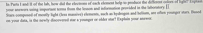 In Parts I and II of the lab, how did the electrons of each element help to produce the different colors of light? Explain 
your answers using important terms from the lesson and information provided in the laboratory. 
Stars composed of mostly light (less massive) elements, such as hydrogen and helium, are often younger stars. Based 
on your data, is the newly discovered star a younger or older star? Explain your answer.