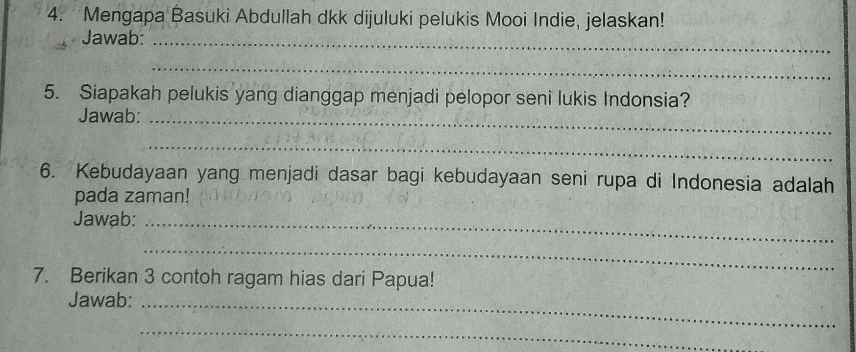 Mengapa Basuki Abdullah dkk dijuluki pelukis Mooi Indie, jelaskan! 
Jawab:_ 
_ 
5. Siapakah pelukis yang dianggap menjadi pelopor seni lukis Indonsia? 
Jawab:_ 
_ 
6. Kebudayaan yang menjadi dasar bagi kebudayaan seni rupa di Indonesia adalah 
pada zaman! 
Jawab:_ 
_ 
7. Berikan 3 contoh ragam hias dari Papua! 
Jawab:_ 
_