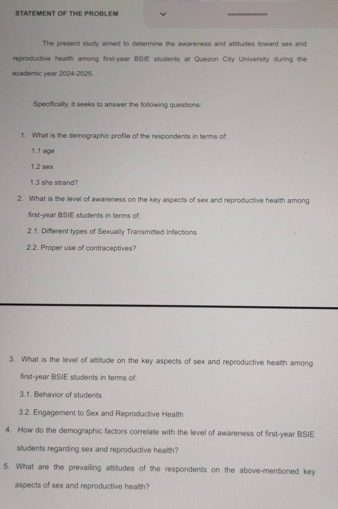 STATEMENT OF THE PROBLEM 
_ 
The present study aimed to determine the awareness and attitudes toward sex and 
reproductive health among first-year BSIE students at Quezon City University during the 
academic year 2024-2025. 
Specifically, it seeks to answer the following questions: 
1. What is the demographic profile of the respondents in terms of: 
1.1 age 
1.2 sex 
1.3 shs strand? 
2. What is the level of awareness on the key aspects of sex and reproductive health among 
first-year BSIE students in terms of: 
2.1. Different types of Sexually Transmitted Infections 
2.2. Proper use of contraceptives? 
3. What is the level of attitude on the key aspects of sex and reproductive health among 
first-year BSIE students in terms of: 
3.1. Behavior of students 
3.2. Engagement to Sex and Reproductive Health 
4. How do the demographic factors correlate with the level of awareness of first-year BSIE 
students regarding sex and reproductive health? 
5. What are the prevailing attitudes of the respondents on the above-mentioned key 
aspects of sex and reproductive health?