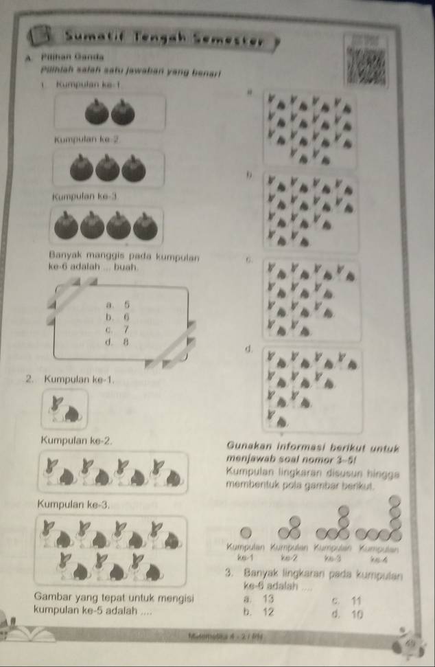 Sumatif Tengah Semester
A. Pilihan Ganda
Puiniah salah satu jawaban yang benarl
1 Kumpulan ke -1
Kumpulan ke -2
Kumpulan ke -3
Banyak manggis pada kumpulan 6
ke -6 adalah ... buah.
d
2. Kumpulan ke -1.
Kumpulan ke -2. Gunakan informasi berikut untuk
menjawab soal nomor 3-5!
Kumpulan lingkaran disusun hingga
membentuk pola gambar benkut.
Kumpulan ke -3.
Kumpulan Kumpulan Kümpulan Kümpulan
ke -1 ke -2 9 -3 94
3. Banyak lingkaran pada kumpulan
ke -6 adalah .
Gambar yang tepat untuk mengisi a. 13 c. 11
kumpulan ke -5 adalah .... b. 12 d. 10
MatMoSEa 4 - 21 8