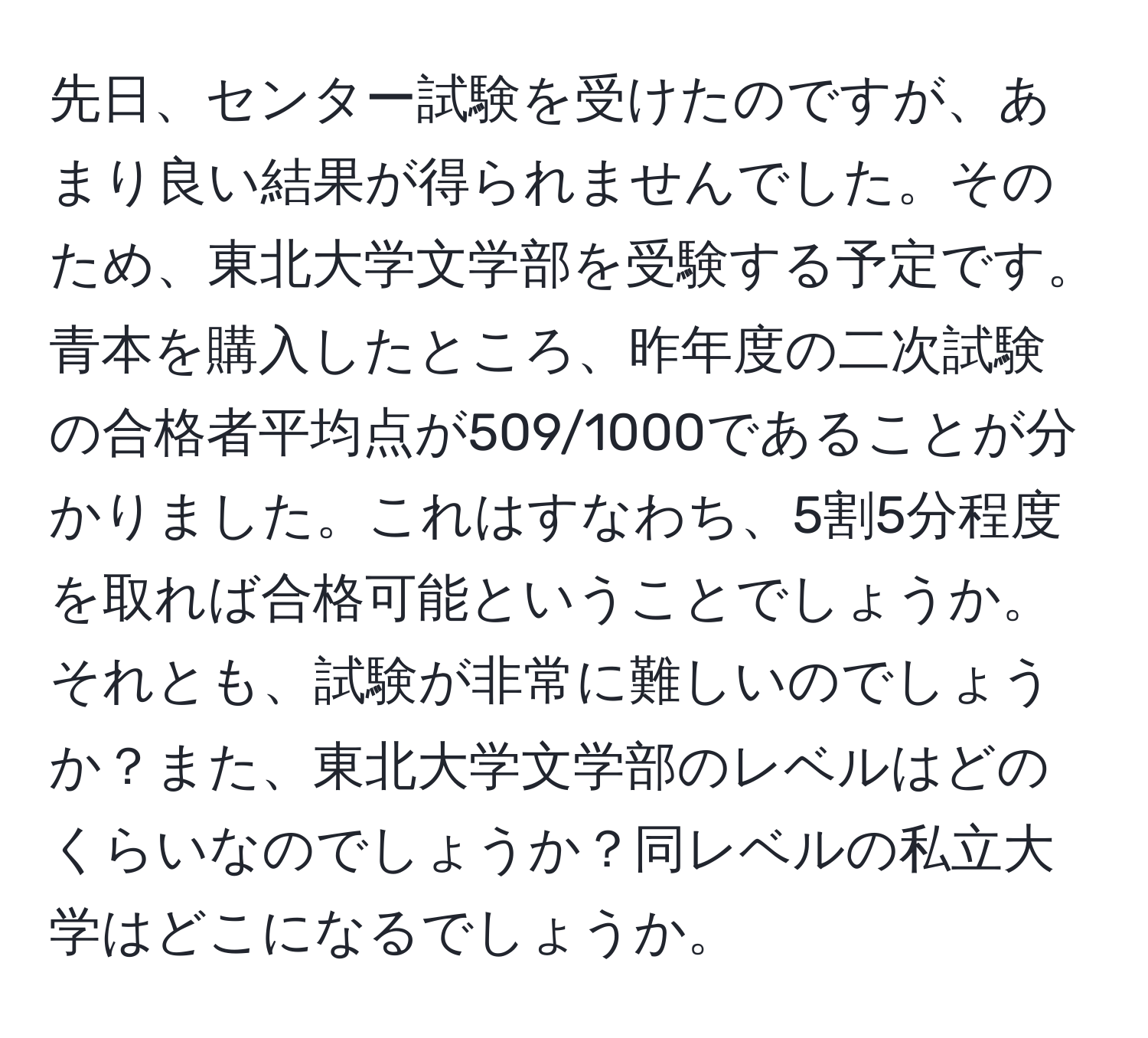 先日、センター試験を受けたのですが、あまり良い結果が得られませんでした。そのため、東北大学文学部を受験する予定です。青本を購入したところ、昨年度の二次試験の合格者平均点が509/1000であることが分かりました。これはすなわち、5割5分程度を取れば合格可能ということでしょうか。それとも、試験が非常に難しいのでしょうか？また、東北大学文学部のレベルはどのくらいなのでしょうか？同レベルの私立大学はどこになるでしょうか。