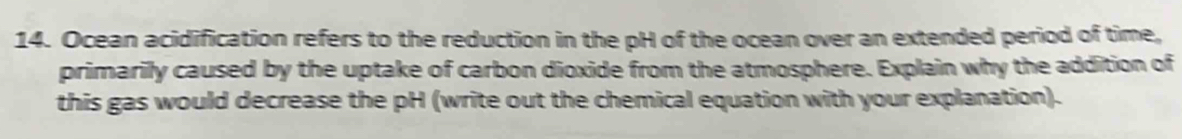 Ocean acidification refers to the reduction in the pH of the ocean over an extended period of time, 
primarily caused by the uptake of carbon dioxide from the atmosphere. Explain why the addition of 
this gas would decrease the pH (write out the chemical equation with your explanation).